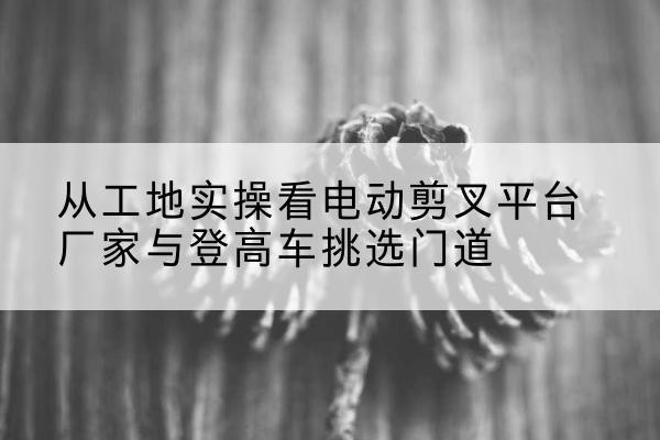 丰林电动剪叉升降平台厂家-从工地实操看电动剪叉平台厂家与登高车挑选门道