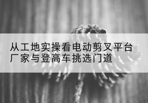 丰林电动剪叉升降平台厂家-从工地实操看电动剪叉平台厂家与登高车挑选门道